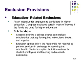 5-28
Exclusion Provisions
 Education- Related Exclusions
 As an incentive for taxpayers to participate in higher
education, Congress excludes certain types of income if
the funds are used for higher education
 Scholarships
 Students seeking a college degree can exclude
scholarships that pay for required tuition, fees, books,
and supplies
 Exclusion applies only if the recipient is not required to
perform services in exchange for receiving the
scholarship (limited exception for tuition waivers for
student employees and teaching and research
assistants)
 