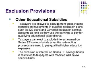 5-29
Exclusion Provisions
 Other Educational Subsidies
 Taxpayers are allowed to exclude from gross income
earnings on investments in qualified education plans
such as 529 plans and Coverdell education savings
accounts as long as they use the earnings to pay for
qualifying educational expenditures
 Taxpayers can elect to exclude interest earned on
Series EE savings bonds when the redemption
proceeds are used to pay qualified higher education
expenses
 The exclusion of interest on Series EE savings bonds
is restricted to taxpayers with modified AGI below
specific limits
 