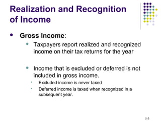 5-3
Realization and Recognition
of Income
 Gross Income:
 Taxpayers report realized and recognized
income on their tax returns for the year
 Income that is excluded or deferred is not
included in gross income.
 Excluded income is never taxed
 Deferred income is taxed when recognized in a
subsequent year.
 