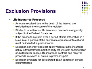 5-31
 Life Insurance Proceeds
 Amounts received due to the death of the insured are
excluded from the income of the recipient
 Similar to inheritances, life insurance proceeds are typically
subject to the Federal Estate tax
 If the proceeds are paid over a period of time rather than in a
lump sum, a portion of the payments represents interest and
must be included in gross income
 Exclusion generally does not apply when (a) a life insurance
policy is transferred to another party for valuable consideration
or (b) taxpayer cancels life insurance contract and receives
proceeds in excess of previous premiums paid
 Exclusion available for accelerated death benefits in certain
circumstances
Exclusion Provisions
 