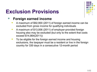 5-32
 Foreign earned income
 A maximum of $92,900 (2011) of foreign earned income can be
excluded from gross income for qualifying individuals
 A maximum of $13,006 (2011) of employer-provided foreign
housing also may be excluded (but only to the extent that costs
exceed $14,864(2011))
 To be eligible for the foreign earned income and housing
exclusions, the taxpayer must be a resident or live in the foreign
country for 330 days in a consecutive 12-month period
Exclusion Provisions
 
