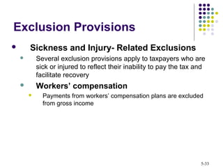 5-33
Exclusion Provisions
 Sickness and Injury- Related Exclusions
 Several exclusion provisions apply to taxpayers who are
sick or injured to reflect their inability to pay the tax and
facilitate recovery
 Workers’ compensation
 Payments from workers’ compensation plans are excluded
from gross income
 