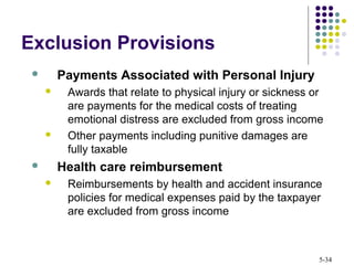 5-34
Exclusion Provisions
 Payments Associated with Personal Injury
 Awards that relate to physical injury or sickness or
are payments for the medical costs of treating
emotional distress are excluded from gross income
 Other payments including punitive damages are
fully taxable
 Health care reimbursement
 Reimbursements by health and accident insurance
policies for medical expenses paid by the taxpayer
are excluded from gross income
 