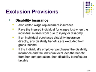 5-35
Exclusion Provisions
 Disability insurance
 Also called wage replacement insurance
 Pays the insured individual for wages lost when the
individual misses work due to injury or disability
 If an individual purchases disability insurance
directly, any disability benefits are excluded from
gross income
 If the individual’s employer purchases the disability
insurance and the individual excludes the benefit
from her compensation, then disability benefits are
taxable
 
