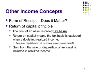 5-7
Other Income Concepts
 Form of Receipt – Does it Matter?
 Return of capital principle
 The cost of an asset is called tax basis
 Return on capital means the tax basis is excluded
when calculating realized income.
 Return of capital does not represent an economic benefit
 Gain from the sale or disposition of an asset is
included in realized income
 