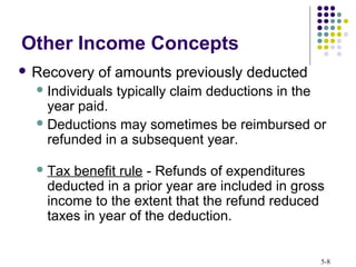 5-8
Other Income Concepts
 Recovery of amounts previously deducted
Individuals typically claim deductions in the
year paid.
Deductions may sometimes be reimbursed or
refunded in a subsequent year.
Tax benefit rule - Refunds of expenditures
deducted in a prior year are included in gross
income to the extent that the refund reduced
taxes in year of the deduction.
 