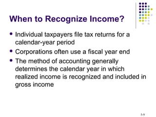 5-9
When to Recognize Income?
 Individual taxpayers file tax returns for a
calendar-year period
 Corporations often use a fiscal year end
 The method of accounting generally
determines the calendar year in which
realized income is recognized and included in
gross income
 