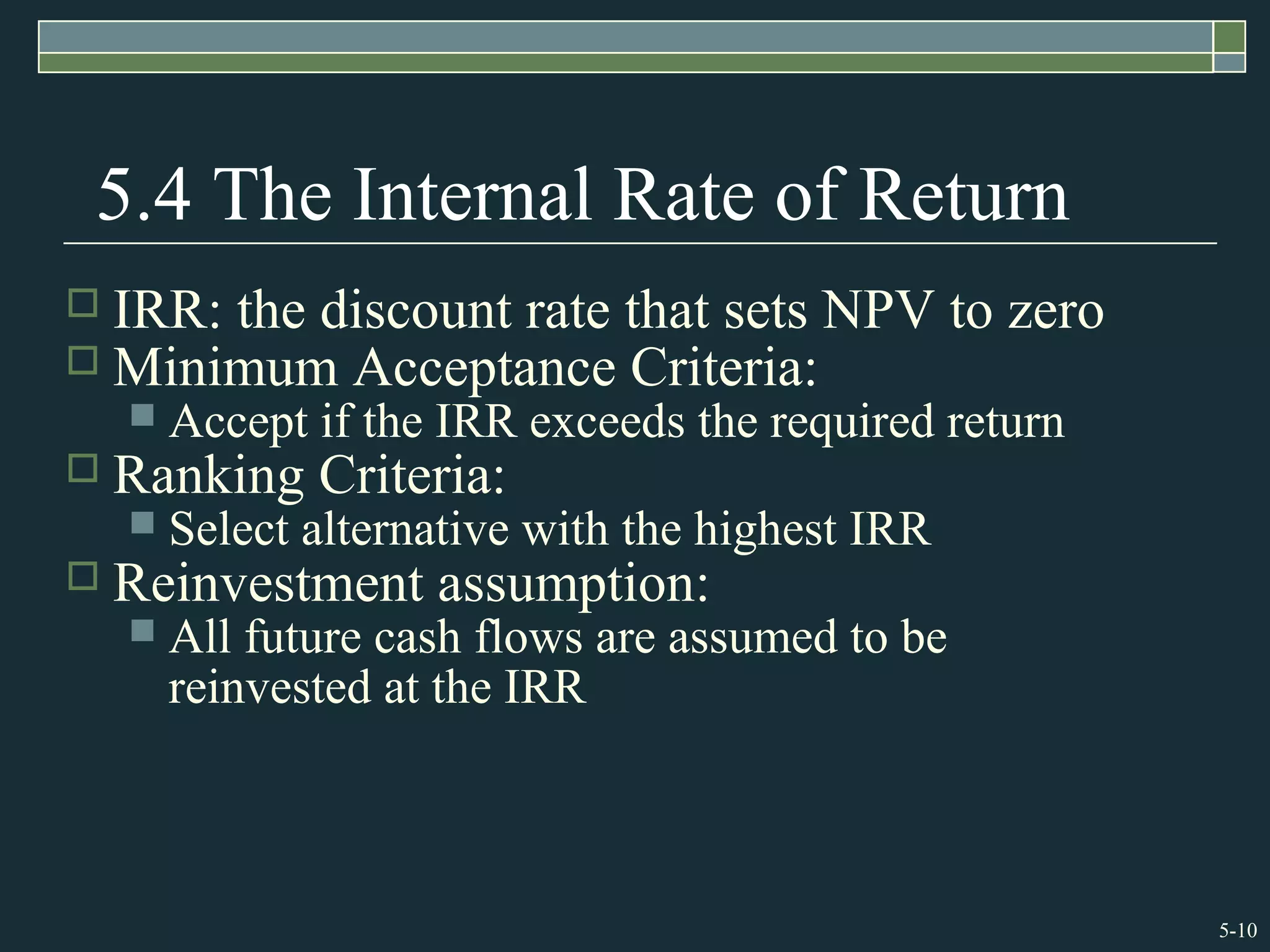 5-10
5.4 The Internal Rate of Return
 IRR: the discount rate that sets NPV to zero
 Minimum Acceptance Criteria:
 Accept if the IRR exceeds the required return
 Ranking Criteria:
 Select alternative with the highest IRR
 Reinvestment assumption:
 All future cash flows are assumed to be
reinvested at the IRR
 