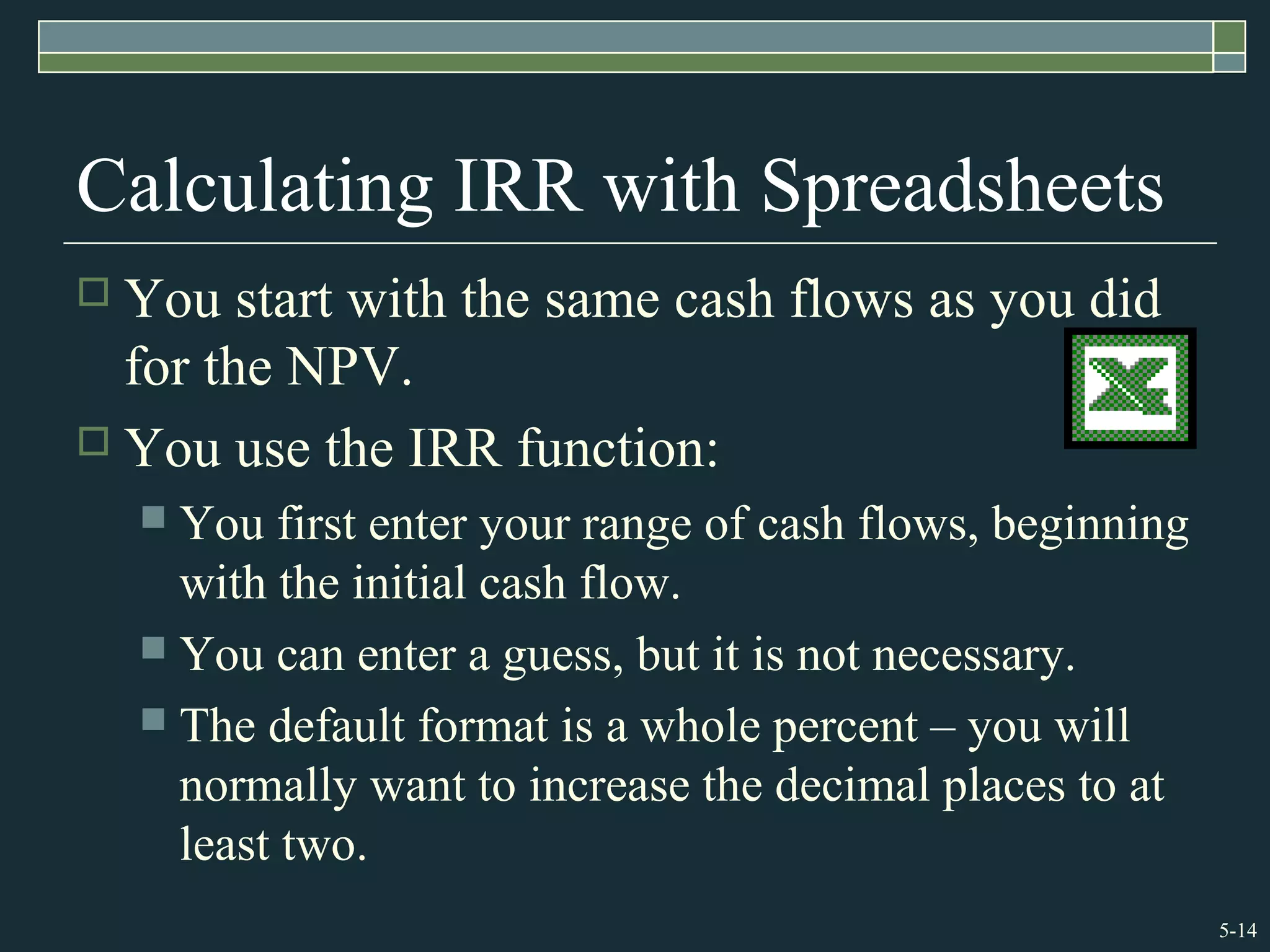5-14
Calculating IRR with Spreadsheets
 You start with the same cash flows as you did
for the NPV.
 You use the IRR function:
 You first enter your range of cash flows, beginning
with the initial cash flow.
 You can enter a guess, but it is not necessary.
 The default format is a whole percent – you will
normally want to increase the decimal places to at
least two.
 
