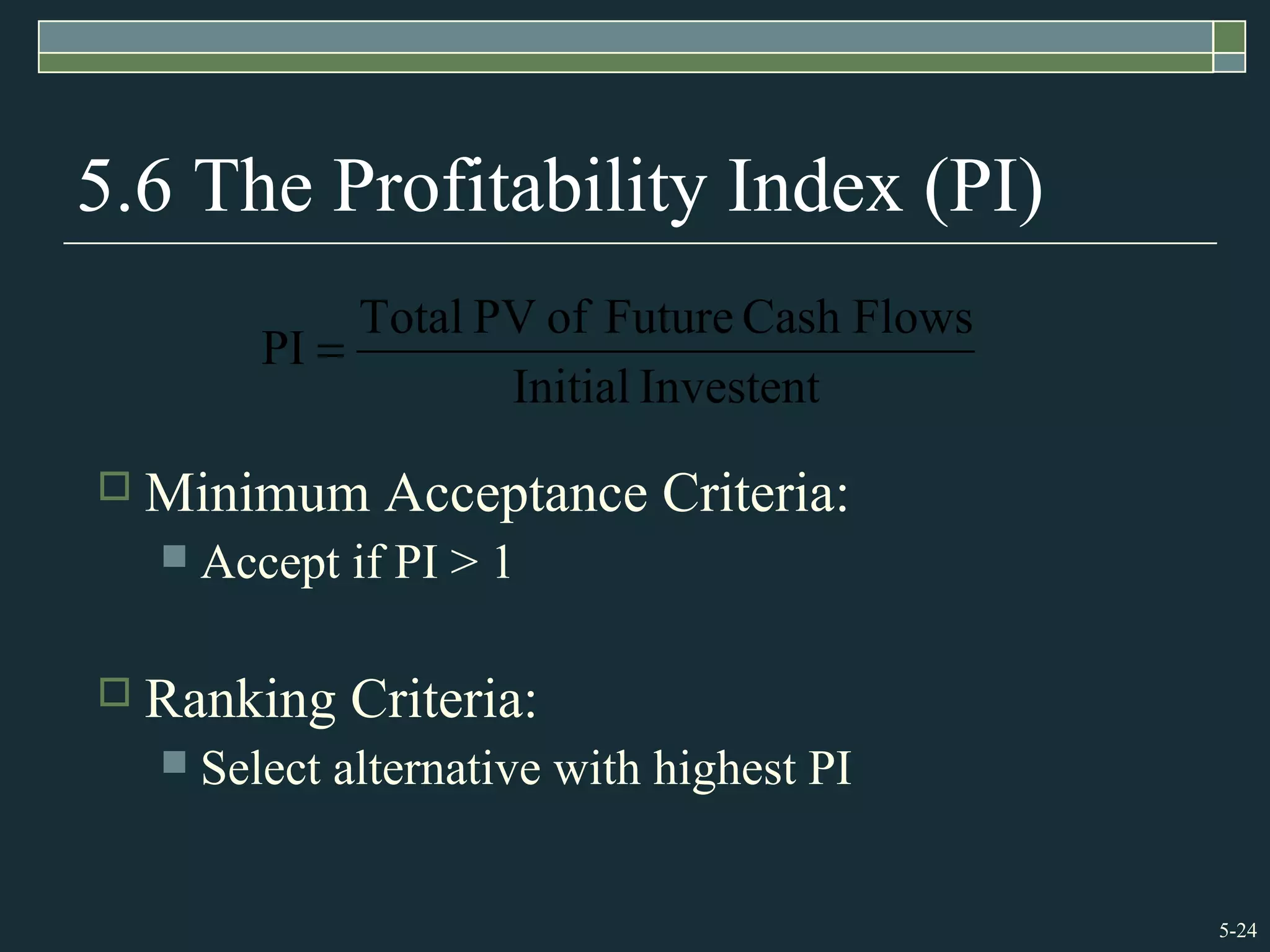 5-24
5.6 The Profitability Index (PI)
 Minimum Acceptance Criteria:
 Accept if PI > 1
 Ranking Criteria:
 Select alternative with highest PI
InvestentInitial
FlowsCashFutureofPVTotal
PI =
 