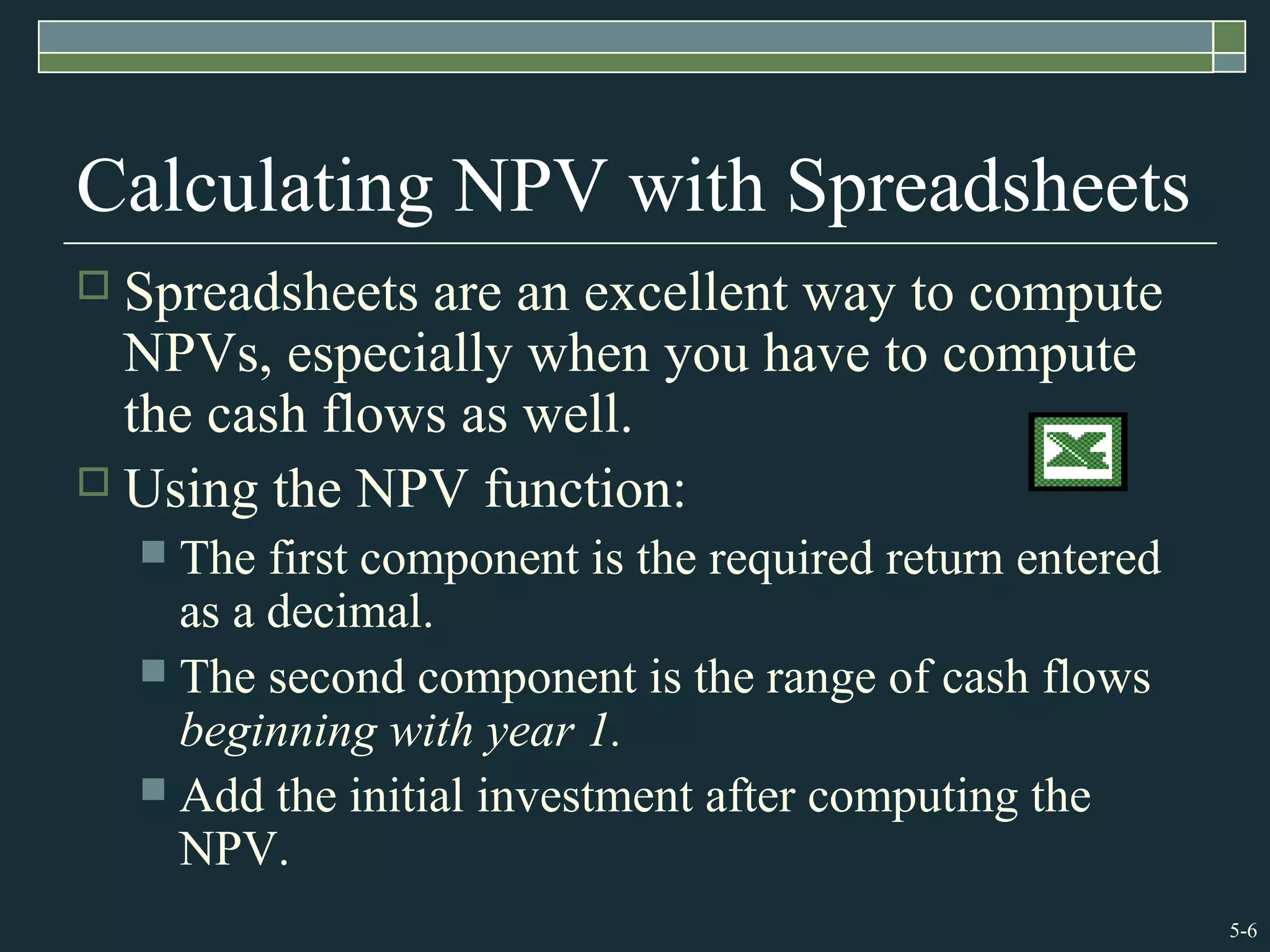 5-6
Calculating NPV with Spreadsheets
 Spreadsheets are an excellent way to compute
NPVs, especially when you have to compute
the cash flows as well.
 Using the NPV function:
 The first component is the required return entered
as a decimal.
 The second component is the range of cash flows
beginning with year 1.
 Add the initial investment after computing the
NPV.
 