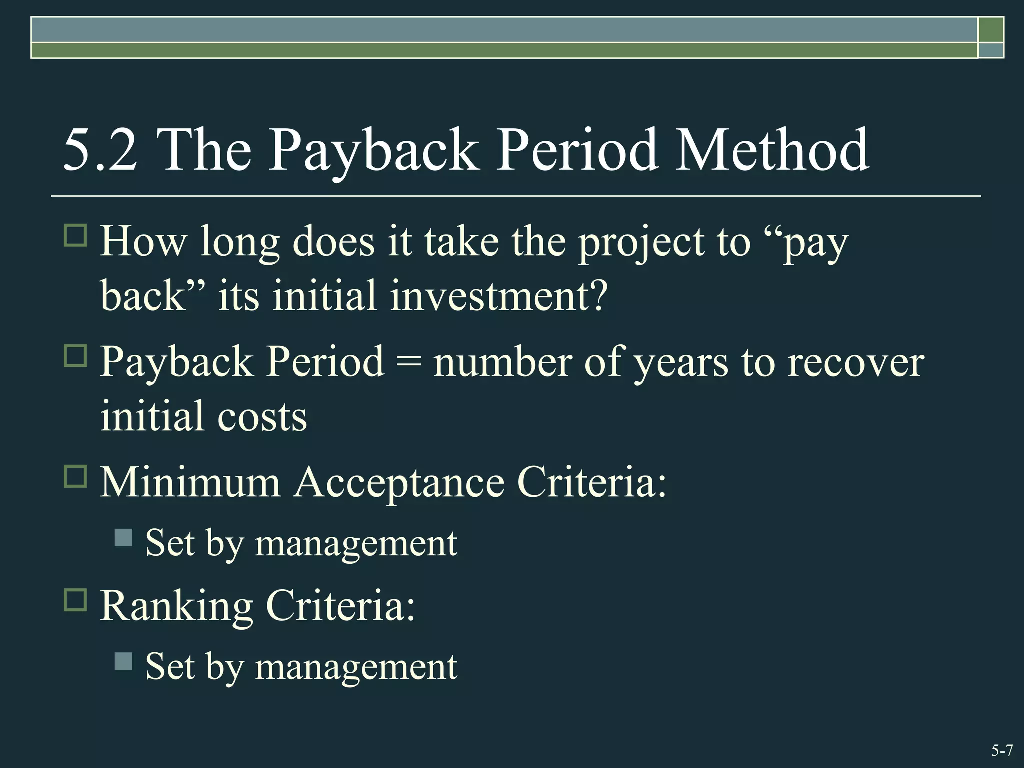 5-7
5.2 The Payback Period Method
 How long does it take the project to “pay
back” its initial investment?
 Payback Period = number of years to recover
initial costs
 Minimum Acceptance Criteria:
 Set by management
 Ranking Criteria:
 Set by management
 