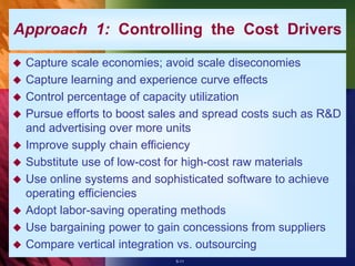5-11
Approach 1: Controlling the Cost Drivers
 Capture scale economies; avoid scale diseconomies
 Capture learning and experience curve effects
 Control percentage of capacity utilization
 Pursue efforts to boost sales and spread costs such as R&D
and advertising over more units
 Improve supply chain efficiency
 Substitute use of low-cost for high-cost raw materials
 Use online systems and sophisticated software to achieve
operating efficiencies
 Adopt labor-saving operating methods
 Use bargaining power to gain concessions from suppliers
 Compare vertical integration vs. outsourcing
 