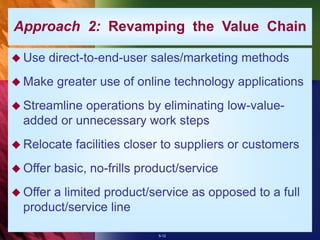 5-12
 Use direct-to-end-user sales/marketing methods
 Make greater use of online technology applications
 Streamline operations by eliminating low-value-
added or unnecessary work steps
 Relocate facilities closer to suppliers or customers
 Offer basic, no-frills product/service
 Offer a limited product/service as opposed to a full
product/service line
Approach 2: Revamping the Value Chain
 