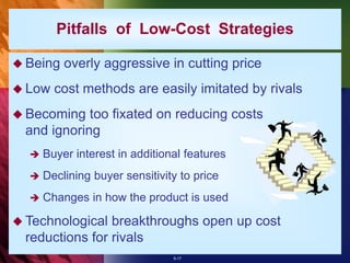 5-17
Pitfalls of Low-Cost Strategies
 Being overly aggressive in cutting price
 Low cost methods are easily imitated by rivals
 Becoming too fixated on reducing costs
and ignoring
 Buyer interest in additional features
 Declining buyer sensitivity to price
 Changes in how the product is used
 Technological breakthroughs open up cost
reductions for rivals
 