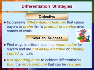 5-19
 Incorporate differentiating features that cause
buyers to prefer firm’s product or service over
brands of rivals
 Find ways to differentiate that create value for
buyers and are not easily matched or cheaply
copied by rivals
 Not spending more to achieve differentiation
than the price premium that can be charged
Objective
Keys to Success
Differentiation Strategies
 