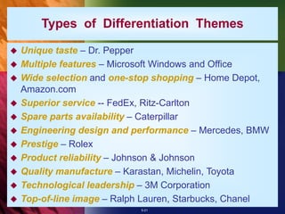 5-21
 Unique taste – Dr. Pepper
 Multiple features – Microsoft Windows and Office
 Wide selection and one-stop shopping – Home Depot,
Amazon.com
 Superior service -- FedEx, Ritz-Carlton
 Spare parts availability – Caterpillar
 Engineering design and performance – Mercedes, BMW
 Prestige – Rolex
 Product reliability – Johnson & Johnson
 Quality manufacture – Karastan, Michelin, Toyota
 Technological leadership – 3M Corporation
 Top-of-line image – Ralph Lauren, Starbucks, Chanel
Types of Differentiation Themes
 