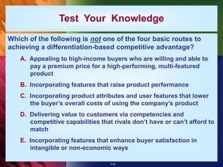 5-25
Test Your Knowledge
Which of the following is not one of the four basic routes to
achieving a differentiation-based competitive advantage?
A. Appealing to high-income buyers who are willing and able to
pay a premium price for a high-performing, multi-featured
product
B. Incorporating features that raise product performance
C. Incorporating product attributes and user features that lower
the buyer’s overall costs of using the company’s product
D. Delivering value to customers via competencies and
competitive capabilities that rivals don’t have or can’t afford to
match
E. Incorporating features that enhance buyer satisfaction in
intangible or non-economic ways
 