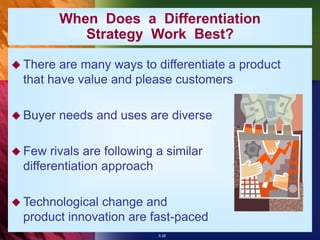5-28
When Does a Differentiation
Strategy Work Best?
 There are many ways to differentiate a product
that have value and please customers
 Buyer needs and uses are diverse
 Few rivals are following a similar
differentiation approach
 Technological change and
product innovation are fast-paced
 