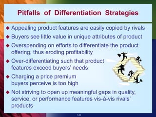 5-29
Pitfalls of Differentiation Strategies
 Appealing product features are easily copied by rivals
 Buyers see little value in unique attributes of product
 Overspending on efforts to differentiate the product
offering, thus eroding profitability
 Over-differentiating such that product
features exceed buyers’ needs
 Charging a price premium
buyers perceive is too high
 Not striving to open up meaningful gaps in quality,
service, or performance features vis-à-vis rivals’
products
 