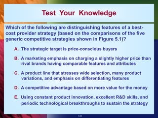 5-35
Test Your Knowledge
Which of the following are distinguishing features of a best-
cost provider strategy (based on the comparisons of the five
generic competitive strategies shown in Figure 5.1)?
A. The strategic target is price-conscious buyers
B. A marketing emphasis on charging a slightly higher price than
rival brands having comparable features and attributes
C. A product line that stresses wide selection, many product
variations, and emphasis on differentiating features
D. A competitive advantage based on more value for the money
E. Using constant product innovation, excellent R&D skills, and
periodic technological breakthroughs to sustain the strategy
 