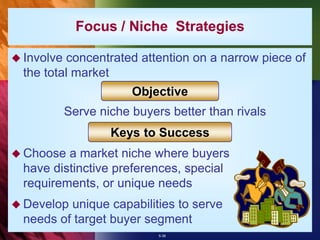 5-36
Focus / Niche Strategies
 Involve concentrated attention on a narrow piece of
the total market
Serve niche buyers better than rivals
 Choose a market niche where buyers
have distinctive preferences, special
requirements, or unique needs
 Develop unique capabilities to serve
needs of target buyer segment
Objective
Keys to Success
 