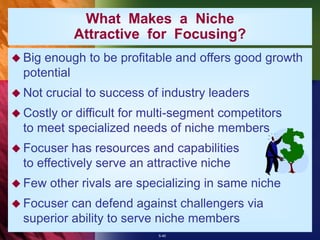 5-40
What Makes a Niche
Attractive for Focusing?
 Big enough to be profitable and offers good growth
potential
 Not crucial to success of industry leaders
 Costly or difficult for multi-segment competitors
to meet specialized needs of niche members
 Focuser has resources and capabilities
to effectively serve an attractive niche
 Few other rivals are specializing in same niche
 Focuser can defend against challengers via
superior ability to serve niche members
 
