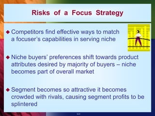 5-41
Risks of a Focus Strategy
 Competitors find effective ways to match
a focuser’s capabilities in serving niche
 Niche buyers’ preferences shift towards product
attributes desired by majority of buyers – niche
becomes part of overall market
 Segment becomes so attractive it becomes
crowded with rivals, causing segment profits to be
splintered
 