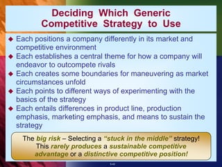 5-43
Deciding Which Generic
Competitive Strategy to Use
 Each positions a company differently in its market and
competitive environment
 Each establishes a central theme for how a company will
endeavor to outcompete rivals
 Each creates some boundaries for maneuvering as market
circumstances unfold
 Each points to different ways of experimenting with the
basics of the strategy
 Each entails differences in product line, production
emphasis, marketing emphasis, and means to sustain the
strategy
The big risk – Selecting a “stuck in the middle” strategy!
This rarely produces a sustainable competitive
advantage or a distinctive competitive position!
 