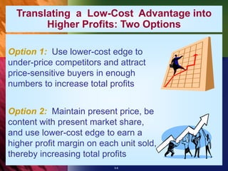 5-8
Option 1: Use lower-cost edge to
under-price competitors and attract
price-sensitive buyers in enough
numbers to increase total profits
Option 2: Maintain present price, be
content with present market share,
and use lower-cost edge to earn a
higher profit margin on each unit sold,
thereby increasing total profits
Translating a Low-Cost Advantage into
Higher Profits: Two Options
 