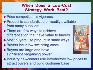 5-16
 Price competition is vigorous
 Product is standardized or readily available
from many suppliers
 There are few ways to achieve
differentiation that have value to buyers
 Most buyers use product in same ways
 Buyers incur low switching costs
 Buyers are large and have
significant bargaining power
 Industry newcomers use introductory low prices to
attract buyers and build customer base
When Does a Low-Cost
Strategy Work Best?
 