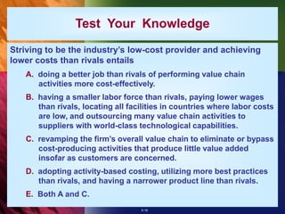 5-18
Test Your Knowledge
Striving to be the industry’s low-cost provider and achieving
lower costs than rivals entails
A. doing a better job than rivals of performing value chain
activities more cost-effectively.
B. having a smaller labor force than rivals, paying lower wages
than rivals, locating all facilities in countries where labor costs
are low, and outsourcing many value chain activities to
suppliers with world-class technological capabilities.
C. revamping the firm’s overall value chain to eliminate or bypass
cost-producing activities that produce little value added
insofar as customers are concerned.
D. adopting activity-based costing, utilizing more best practices
than rivals, and having a narrower product line than rivals.
E. Both A and C.
 
