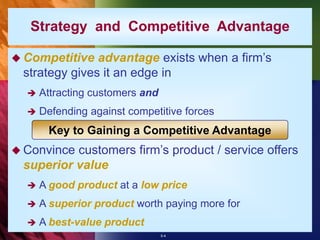 5-4
Strategy and Competitive Advantage
 Competitive advantage exists when a firm’s
strategy gives it an edge in
 Attracting customers and
 Defending against competitive forces
 Convince customers firm’s product / service offers
superior value
 A good product at a low price
 A superior product worth paying more for
 A best-value product
Key to Gaining a Competitive Advantage
 