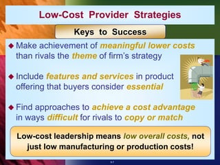 5-7
Low-Cost Provider Strategies
 Make achievement of meaningful lower costs
than rivals the theme of firm’s strategy
 Include features and services in product
offering that buyers consider essential
 Find approaches to achieve a cost advantage
in ways difficult for rivals to copy or match
Keys to Success
Low-cost leadership means low overall costs, not
just low manufacturing or production costs!
 
