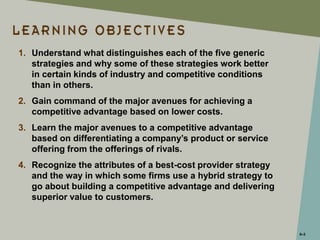 5–3
1. Understand what distinguishes each of the five generic
strategies and why some of these strategies work better
in certain kinds of industry and competitive conditions
than in others.
2. Gain command of the major avenues for achieving a
competitive advantage based on lower costs.
3. Learn the major avenues to a competitive advantage
based on differentiating a company’s product or service
offering from the offerings of rivals.
4. Recognize the attributes of a best-cost provider strategy
and the way in which some firms use a hybrid strategy to
go about building a competitive advantage and delivering
superior value to customers.
 
