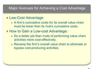 5–8
Major Avenues for Achieving a Cost Advantage
♦ Low-Cost Advantage
● A firm’s cumulative costs for its overall value chain
must be lower than its rival’s cumulative costs.
♦ How to Gain a Low-cost Advantage:
● Do a better job than rivals of performing value chain
activities more cost-effectively.
● Revamp the firm’s overall value chain to eliminate or
bypass cost-producing activities.
 