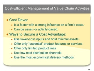 5–9
Cost-Efficient Management of Value Chain Activities
♦ Cost Driver
● Is a factor with a strong influence on a firm’s costs.
● Can be asset- or activity-based.
♦ Ways to Secure a Cost Advantage:
● Use lower-cost inputs and hold minimal assets
● Offer only “essential” product features or services
● Offer only limited product lines
● Use low-cost distribution channels
● Use the most economical delivery methods
 