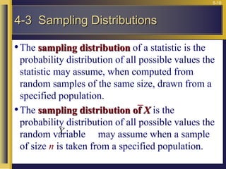 5-10
•The sampling distribution of a statistic is the
probability distribution of all possible values the
statistic may assume, when computed from
random samples of the same size, drawn from a
specified population.
•The sampling distribution of X is the
probability distribution of all possible values the
random variable may assume when a sample
of size n is taken from a specified population.
X
4-3 Sampling Distributions
 