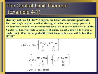 5-19
Mercury makes a 2.4 liter V-6 engine, the Laser XRi, used in speedboats.
The company’s engineers believe the engine delivers an average power of
220 horsepower and that the standard deviation of power delivered is 15 HP.
A potential buyer intends to sample 100 engines (each engine is to be run a
single time). What is the probability that the sample mean will be less than
217HP?
P X P
X
n n
P Z P Z
P Z
( )
( ) .
 =













= 











= 











=   =
217
217
217 220
15
100
217 220
15
10
2 0 0228




The Central Limit Theorem
(Example 4-1)
 