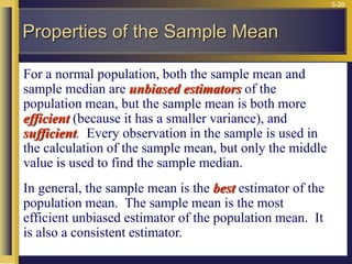 5-29
For a normal population, both the sample mean and
sample median are unbiased estimators of the
population mean, but the sample mean is both more
efficient (because it has a smaller variance), and
sufficient. Every observation in the sample is used in
the calculation of the sample mean, but only the middle
value is used to find the sample median.
In general, the sample mean is the best estimator of the
population mean. The sample mean is the most
efficient unbiased estimator of the population mean. It
is also a consistent estimator.
Properties of the Sample Mean
 