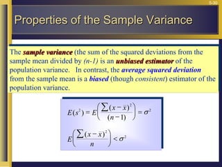 5-30
The sample variance (the sum of the squared deviations from the
sample mean divided by (n-1) is an unbiased estimator of the
population variance. In contrast, the average squared deviation
from the sample mean is a biased (though consistent) estimator of the
population variance.
E s E
x x
n
E
x x
n
( )
( )
( )
( )
2
2
2
2
2
1
=







 =






 




Properties of the Sample Variance
 