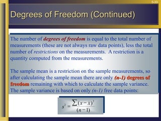 5-33
The number of degrees of freedom is equal to the total number of
measurements (these are not always raw data points), less the total
number of restrictions on the measurements. A restriction is a
quantity computed from the measurements.
The sample mean is a restriction on the sample measurements, so
after calculating the sample mean there are only (n-1) degrees of
freedom remaining with which to calculate the sample variance.
The sample variance is based on only (n-1) free data points:
s
x x
n
2
2
1
=


( )
( )
Degrees of Freedom (Continued)
 