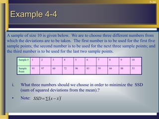 5-34
A sample of size 10 is given below. We are to choose three different numbers from
which the deviations are to be taken. The first number is to be used for the first five
sample points; the second number is to be used for the next three sample points; and
the third number is to be used for the last two sample points.
Example 4-4
Sample # 1 2 3 4 5 6 7 8 9 10
Sample
Point
93 97 60 72 96 83 59 66 88 53
i. What three numbers should we choose in order to minimize the SSD
(sum of squared deviations from the mean).?
• Note:  2
 
= x
x
SSD
 