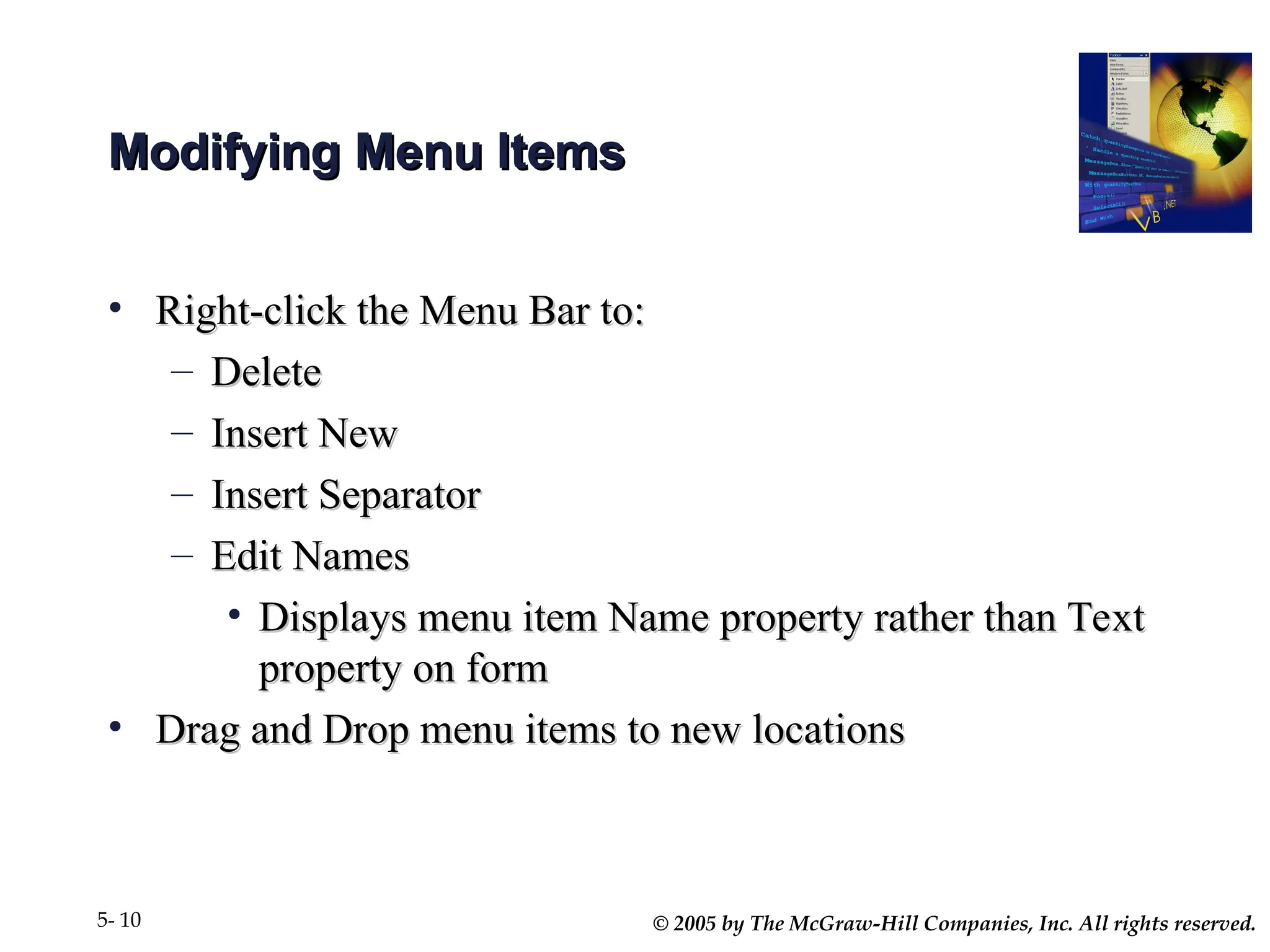 © 2005 by The McGraw-Hill Companies, Inc. All rights reserved.
5- 10
Modifying Menu Items
Modifying Menu Items
• Right-click the Menu Bar to:
Right-click the Menu Bar to:
– Delete
Delete
– Insert New
Insert New
– Insert Separator
Insert Separator
– Edit Names
Edit Names
• Displays menu item Name property rather than Text
Displays menu item Name property rather than Text
property on form
property on form
• Drag and Drop menu items to new locations
Drag and Drop menu items to new locations
 