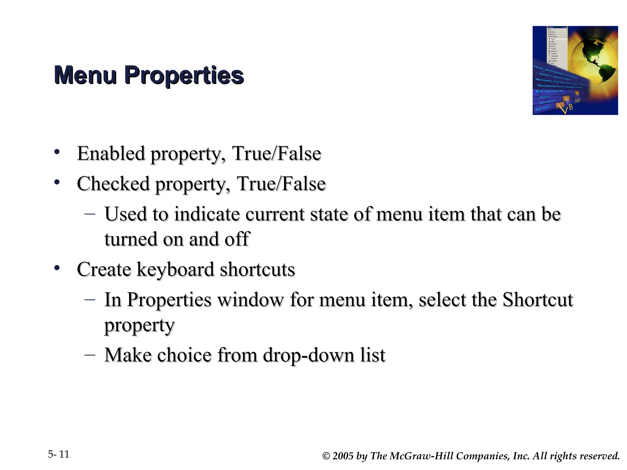 © 2005 by The McGraw-Hill Companies, Inc. All rights reserved.
5- 11
Menu Properties
Menu Properties
• Enabled property, True/False
Enabled property, True/False
• Checked property, True/False
Checked property, True/False
– Used to indicate current state of menu item that can be
Used to indicate current state of menu item that can be
turned on and off
turned on and off
• Create keyboard shortcuts
Create keyboard shortcuts
– In Properties window for menu item, select the Shortcut
In Properties window for menu item, select the Shortcut
property
property
– Make choice from drop-down list
Make choice from drop-down list
 