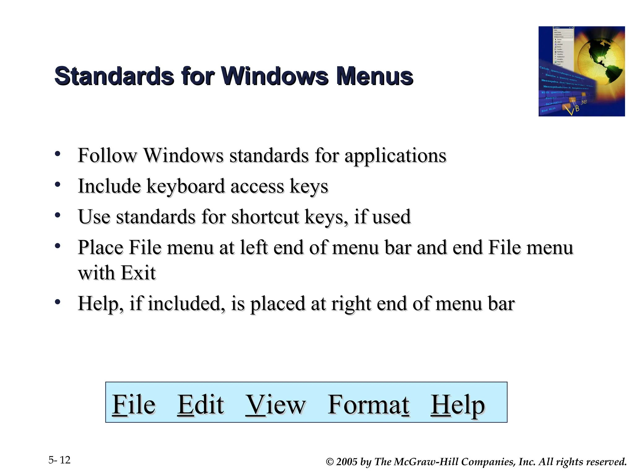 © 2005 by The McGraw-Hill Companies, Inc. All rights reserved.
5- 12
Standards for Windows Menus
Standards for Windows Menus
• Follow Windows standards for applications
Follow Windows standards for applications
• Include keyboard access keys
Include keyboard access keys
• Use standards for shortcut keys, if used
Use standards for shortcut keys, if used
• Place File menu at left end of menu bar and end File menu
Place File menu at left end of menu bar and end File menu
with Exit
with Exit
• Help, if included, is placed at right end of menu bar
Help, if included, is placed at right end of menu bar
F
File
ile E
Edit
dit V
View Forma
iew Format
t H
Help
elp
 