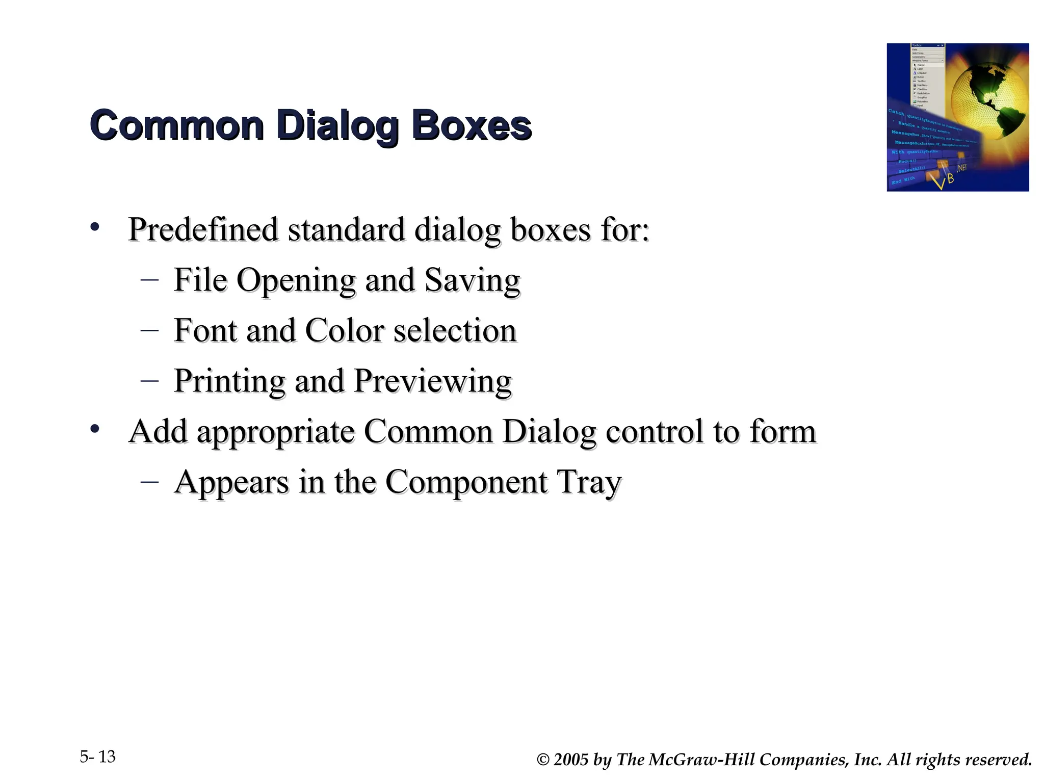 © 2005 by The McGraw-Hill Companies, Inc. All rights reserved.
5- 13
Common Dialog Boxes
Common Dialog Boxes
• Predefined standard dialog boxes for:
Predefined standard dialog boxes for:
– File Opening and Saving
File Opening and Saving
– Font and Color selection
Font and Color selection
– Printing and Previewing
Printing and Previewing
• Add appropriate Common Dialog control to form
Add appropriate Common Dialog control to form
– Appears in the Component Tray
Appears in the Component Tray
 