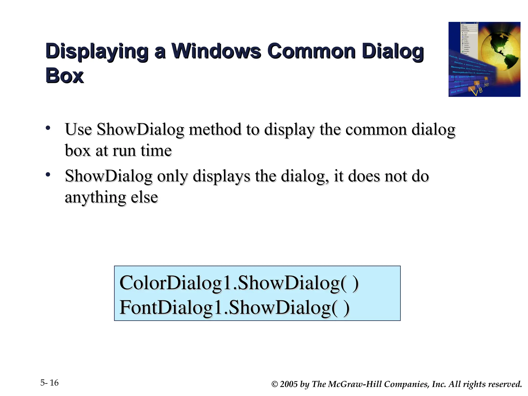 © 2005 by The McGraw-Hill Companies, Inc. All rights reserved.
5- 16
Displaying a Windows Common Dialog
Displaying a Windows Common Dialog
Box
Box
• Use ShowDialog method to display the common dialog
Use ShowDialog method to display the common dialog
box at run time
box at run time
• ShowDialog only displays the dialog, it does not do
ShowDialog only displays the dialog, it does not do
anything else
anything else
ColorDialog1.ShowDialog( )
ColorDialog1.ShowDialog( )
FontDialog1.ShowDialog( )
FontDialog1.ShowDialog( )
 