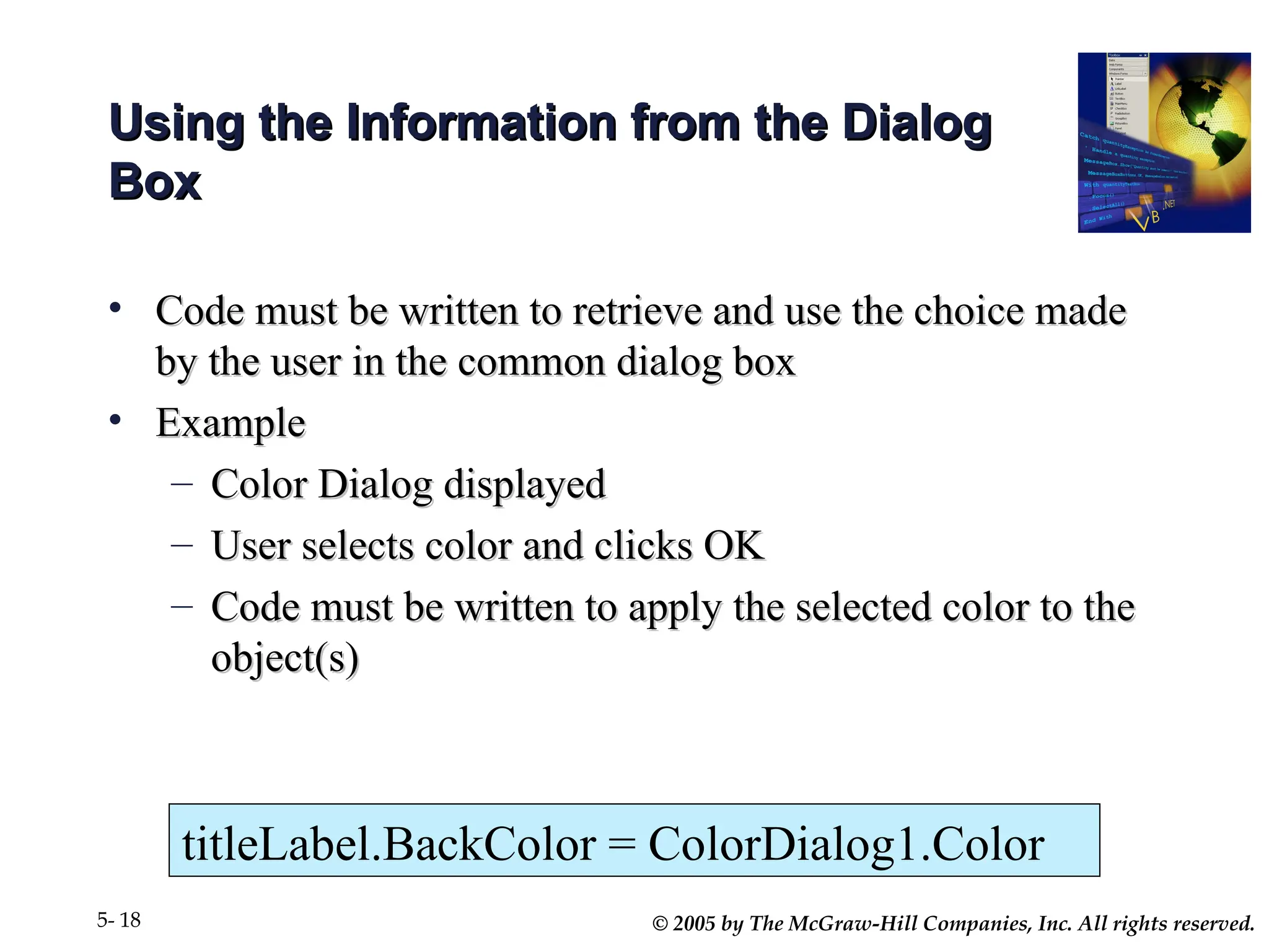 © 2005 by The McGraw-Hill Companies, Inc. All rights reserved.
5- 18
Using the Information from the Dialog
Using the Information from the Dialog
Box
Box
• Code must be written to retrieve and use the choice made
Code must be written to retrieve and use the choice made
by the user in the common dialog box
by the user in the common dialog box
• Example
Example
– Color Dialog displayed
Color Dialog displayed
– User selects color and clicks OK
User selects color and clicks OK
– Code must be written to apply the selected color to the
Code must be written to apply the selected color to the
object(s)
object(s)
titleLabel.BackColor = ColorDialog1.Color
 