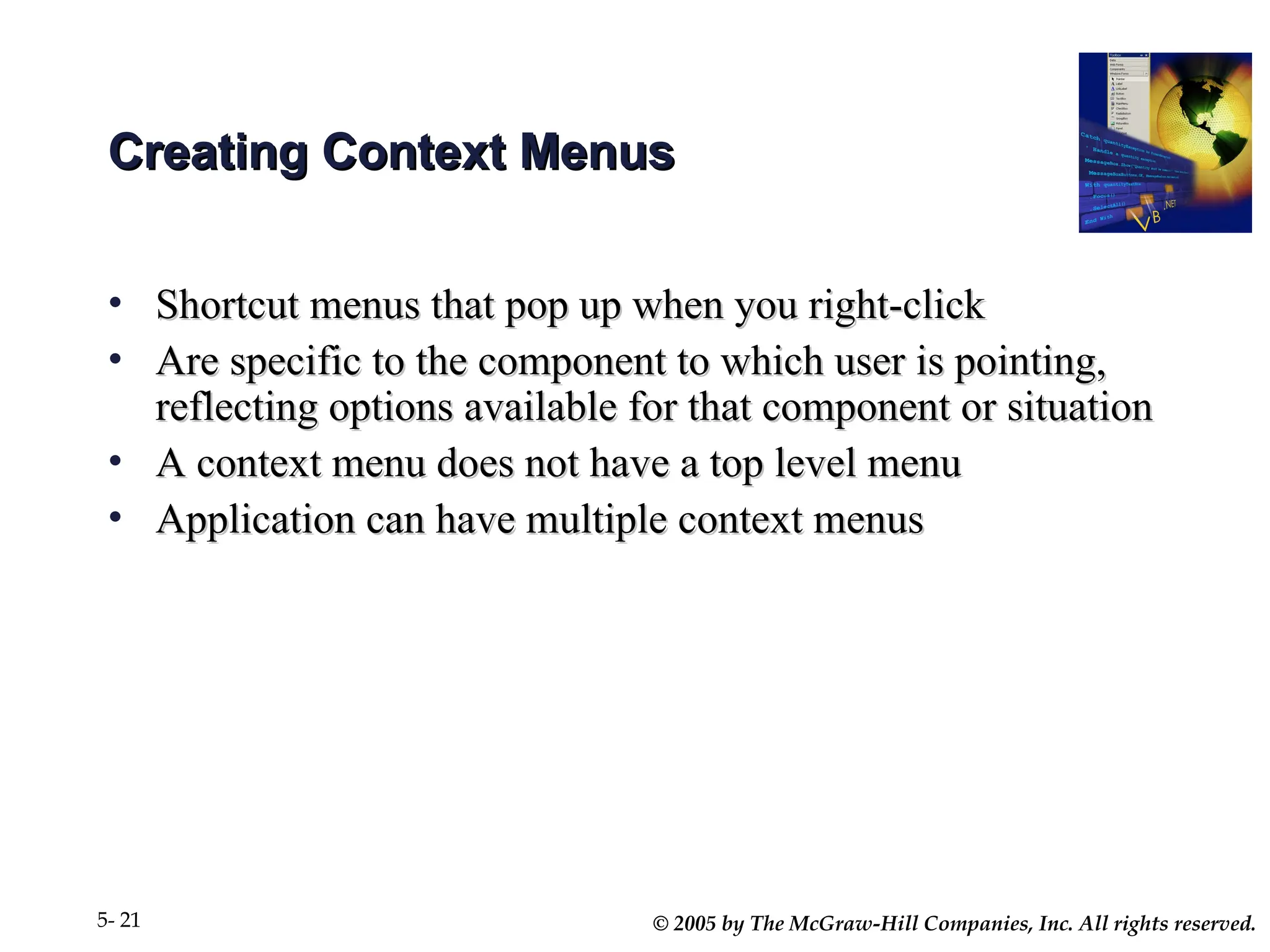© 2005 by The McGraw-Hill Companies, Inc. All rights reserved.
5- 21
Creating Context Menus
Creating Context Menus
• Shortcut menus that pop up when you right-click
Shortcut menus that pop up when you right-click
• Are specific to the component to which user is pointing,
Are specific to the component to which user is pointing,
reflecting options available for that component or situation
reflecting options available for that component or situation
• A context menu does not have a top level menu
A context menu does not have a top level menu
• Application can have multiple context menus
Application can have multiple context menus
 